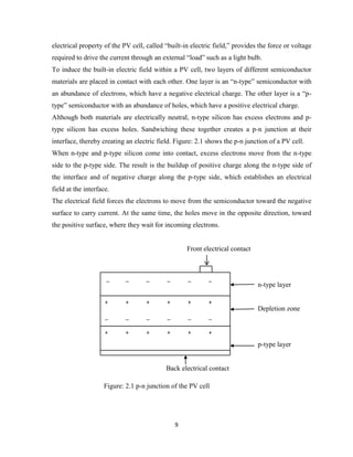 9
electrical property of the PV cell, called “built-in electric field,” provides the force or voltage
required to drive the current through an external “load” such as a light bulb.
To induce the built-in electric field within a PV cell, two layers of different semiconductor
materials are placed in contact with each other. One layer is an “n-type” semiconductor with
an abundance of electrons, which have a negative electrical charge. The other layer is a “p-
type” semiconductor with an abundance of holes, which have a positive electrical charge.
Although both materials are electrically neutral, n-type silicon has excess electrons and p-
type silicon has excess holes. Sandwiching these together creates a p-n junction at their
interface, thereby creating an electric field. Figure: 2.1 shows the p-n junction of a PV cell.
When n-type and p-type silicon come into contact, excess electrons move from the n-type
side to the p-type side. The result is the buildup of positive charge along the n-type side of
the interface and of negative charge along the p-type side, which establishes an electrical
field at the interface.
The electrical field forces the electrons to move from the semiconductor toward the negative
surface to carry current. At the same time, the holes move in the opposite direction, toward
the positive surface, where they wait for incoming electrons.
Front electrical contact
n-type layer
Depletion zone
p-type layer
Back electrical contact
Figure: 2.1 p-n junction of the PV cell
_ _ _ _ _ _
+ + + + + +
_ _ _ _ _ _
+ + + + + +
 