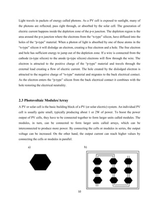10
Light travels in packets of energy called photons. As a PV cell is exposed to sunlight, many of
the photons are reflected, pass right through, or absorbed by the solar cell. The generation of
electric current happens inside the depletion zone of the p-n junction. The depletion region is the
area around the p-n junction where the electrons from the “n-type” silicon, have diffused into the
holes of the “p-type” material. When a photon of light is absorbed by one of these atoms in the
“n-type” silicon it will dislodge an electron, creating a free electron and a hole. The free electron
and hole has sufficient energy to jump out of the depletion zone. If a wire is connected from the
cathode (n-type silicon) to the anode (p-type silicon) electrons will flow through the wire. The
electron is attracted to the positive charge of the “p-type” material and travels through the
external load creating a flow of electric current. The hole created by the dislodged electron is
attracted to the negative charge of “n-type” material and migrates to the back electrical contact.
As the electron enters the “p-type” silicon from the back electrical contact it combines with the
hole restoring the electrical neutrality.
2.3 Photovoltaic Modules/Array
A PV or solar cell is the basic building block of a PV (or solar electric) system. An individual PV
cell is usually quite small, typically producing about 1 or 2W of power. To boost the power
output of PV cells, they have to be connected together to form larger units called modules. The
modules, in turn, can be connected to form larger units called arrays, which can be
interconnected to produce more power. By connecting the cells or modules in series, the output
voltage can be increased. On the other hand, the output current can reach higher values by
connecting the cells or modules in parallel.
a) b)
 
