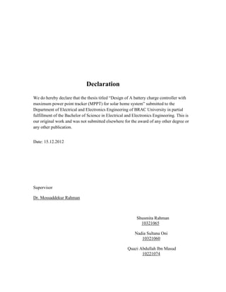 Declaration
We do hereby declare that the thesis titled “Design of A battery charge controller with
maximum power point tracker (MPPT) for solar home system” submitted to the
Department of Electrical and Electronics Engineering of BRAC University in partial
fulfillment of the Bachelor of Science in Electrical and Electronics Engineering. This is
our original work and was not submitted elsewhere for the award of any other degree or
any other publication.
Date: 15.12.2012
Supervisor
Dr. Mossaddekur Rahman
Shusmita Rahman
10321065
Nadia Sultana Oni
10321060
Quazi Abdullah Ibn Masud
10221074
 