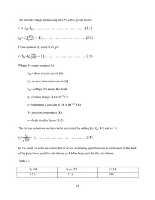 13
The current-voltage relationship of a PV cell is given below:
- …………………………………….. (2.1)
= [ ]…………………………….… (2.2)
From equation (1) and (2) we get,
= - [ ]……………………….……. (2.3)
Where, = output current (A)
= short circuit current (A)
= reverse saturation current (A)
= voltage (V) across the diode
q= electron charge (1.6x C)
k= boltzmann’s constant (1.381x J/K)
T= junction temperature (K)
n= diode ideality factor (1~2)
The reverse saturation current can be calculated by setting = , I=0 and n=1.6
= – 1…………………………………… (2.4)
In PV panel 36 cells are connected in series. Following specifications as mentioned at the back
of the panel were used for calculation. n=1.6 has been used for the calculation.
Table 2.1
Isc (A) Vocm (V) T (K)
1.25 21.9 298
 
