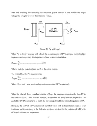 17
MPP and providing load matching for maximum power transfer. It can provide the output
voltage that is higher or lower than the input voltage.
DC-DC
Converter
Panel
RLoad
IMPP Io
+
_
vo
+
_
VMPP
Ropt RLoad
Figure: 2.8 PV with Load
When PV is directly coupled with a load, the operating point of PV is dictated by the load (or
impedance to be specific). The impedance of load is described as below,
……………………………. (2.7)
Where, is the output voltage, and is the output current.
The optimal load for PV is described as,
…………………………... (2.8)
Where, and are the voltage and current at the MPP respectively.
When the value of matches with that of , the maximum power transfer from PV to
the load will occur. These two are, however, independent and rarely matches in practice. The
goal of the DC-DC converter is to match the impedance of load to the optimal impedance of PV.
However, the MPP of a PV panel is not fixed but varies with different factors such as solar
irradiance and tempareture. In the following sections, we describe the variation of MPP with
different irradiance and temperature.
 