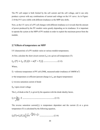 20
The PV cell output is both limited by the cell current and the cell voltage, and it can only
produce a power with any combinations of current and voltage on the I-V curve. As in Figure:
2.10 the P-V curve shifts with different irradiance so the MPP also shifts.
Now, as the I-V curve of a PV cell changes with different irradiance so it reveals that the amount
of power produced by the PV module varies greatly depending on its irradiance. It is important
to operate the system at the MPP of PV module in order to exploit the maximum power from the
module.
2.7 Effects of temperature on MPP
I-V characteristic of a PV module varies at various module temperatures.
At first, calculate the short circuit current ( ) at a given cell temperature (T).
…………………… (2.12)
Where,
= reference temperature of PV cell (298K, measured under irradiance of 1000W/m2
)
=the temperature co-efficient (percent change in per degree temperature)
=reverse saturation current of diode
=open circuit voltage
The of diode at the is given by the equation with the diode ideality factor,
= - ………………………………………………. (2.13)
The reverse saturation current ) is temperature dependent and the current (I) at a given
temperature (T) is calculated by the following equation,
= ( ) …………………… (2.14)
 