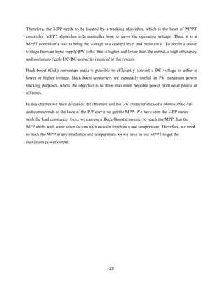 22
Therefore, the MPP needs to be located by a tracking algorithm, which is the heart of MPPT
controller. MPPT algorithm tells controller how to move the operating voltage. Then, it is a
MPPT controller’s task to bring the voltage to a desired level and maintain it .To obtain a stable
voltage from an input supply (PV cells) that is higher and lower than the output, a high efficiency
and minimum ripple DC-DC converter required in the system.
Buck-boost (Cuk) converters make it possible to efficiently convert a DC voltage to either a
lower or higher voltage. Buck-boost converters are especially useful for PV maximum power
tracking purposes, where the objective is to draw maximum possible power from solar panels at
all times.
In this chapter we have discussed the structure and the I-V characteristics of a photovoltaic cell
and corresponds to the knee of the P-V curve we get the MPP. We have seen the MPP varies
with the load resistance. Here, we can use a Buck-Boost converter to reach the MPP. But the
MPP shifts with some other factors such as solar irradiance and temperature. Therefore, we need
to track the MPP at any irradiance and temperature. So we have to use MPPT to get the
maximum power output.
 