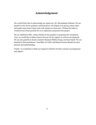 Acknowledgement
We would firstly like to acknowledge our supervisor, Dr. Mossaddequr Rahman. We are
grateful to him for his guidance and kind advice. He helped us by giving various ideas
and taught many basics about solar cells and power electronics. Without his help we
would not have been possible for us to implement and present this project.
We are indebted to Mrs. Amina Abedin for her guidance in preparing the simulations.
Also, we would like to thank Jonayet Hossain for his support in software development.
We are also grateful to faculty memebrs Rachaen Mahfuz Haque and Syed Sakib. We are
thankful to Marzuq Rahman, Asad Bhai of CARG and Raktim Kumar Mondol for their
patience and understanding.
Finally, we would like to thank our respective families for their constant encouragement
and support.
I
 
