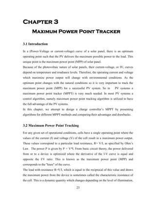 23
Chapter 3
Maximum Power Point Tracker
3.1 Introduction
In a (Power-Voltage or current-voltage) curve of a solar panel, there is an optimum
operating point such that the PV delivers the maximum possible power to the load. This
unique point is the maximum power point (MPP) of solar panel.
Because of the photovoltaic nature of solar panels, their current-voltage, or IV, curves
depend on temperature and irradiance levels. Therefore, the operating current and voltage
which maximize power output will change with environmental conditions. As the
optimum point changes with the natural conditions so it is very important to track the
maximum power point (MPP) for a successful PV system. So in PV systems a
maximum power point tracker (MPPT) is very much needed. In most PV systems a
control algorithm, namely maximum power point tracking algorithm is utilized to have
the full advantage of the PV systems.
In this chapter, we attempt to design a charge controller’s MPPT by presenting
algorithms for different MPPT methods and comparing their advantages and drawbacks.
3.2 Maximum Power Point Tracking
For any given set of operational conditions, cells have a single operating point where the
values of the current (I) and voltage (V) of the cell result in a maximum power output.
These values correspond to a particular load resistance, R= V/I, as specified by Ohm’s
Law. The power P is given by P = V*I. From basic circuit theory, the power delivered
from or to a device is optimized where the derivative of the I-V curve is equal and
opposite the I/V ratio. This is known as the maximum power point (MPP) and
corresponds to the "knee" of the curve.
The load with resistance R=V/I, which is equal to the reciprocal of this value and draws
the maximum power from the device is sometimes called the characteristic resistance of
the cell. This is a dynamic quantity which changes depending on the level of illumination,
 