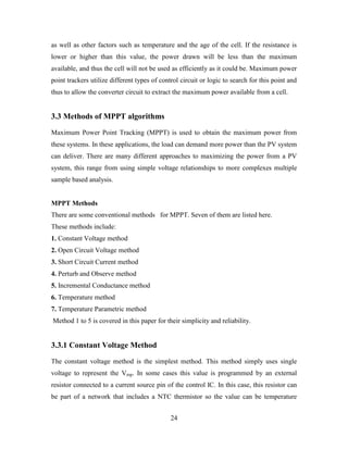 24
as well as other factors such as temperature and the age of the cell. If the resistance is
lower or higher than this value, the power drawn will be less than the maximum
available, and thus the cell will not be used as efficiently as it could be. Maximum power
point trackers utilize different types of control circuit or logic to search for this point and
thus to allow the converter circuit to extract the maximum power available from a cell.
3.3 Methods of MPPT algorithms
Maximum Power Point Tracking (MPPT) is used to obtain the maximum power from
these systems. In these applications, the load can demand more power than the PV system
can deliver. There are many different approaches to maximizing the power from a PV
system, this range from using simple voltage relationships to more complexes multiple
sample based analysis.
MPPT Methods
There are some conventional methods for MPPT. Seven of them are listed here.
These methods include:
1. Constant Voltage method
2. Open Circuit Voltage method
3. Short Circuit Current method
4. Perturb and Observe method
5. Incremental Conductance method
6. Temperature method
7. Temperature Parametric method
Method 1 to 5 is covered in this paper for their simplicity and reliability.
3.3.1 Constant Voltage Method
The constant voltage method is the simplest method. This method simply uses single
voltage to represent the Vmp. In some cases this value is programmed by an external
resistor connected to a current source pin of the control IC. In this case, this resistor can
be part of a network that includes a NTC thermistor so the value can be temperature
 