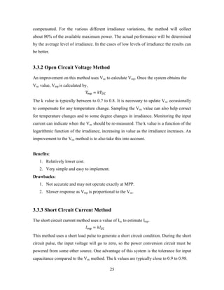 25
compensated. For the various different irradiance variations, the method will collect
about 80% of the available maximum power. The actual performance will be determined
by the average level of irradiance. In the cases of low levels of irradiance the results can
be better.
3.3.2 Open Circuit Voltage Method
An improvement on this method uses Voc to calculate Vmp. Once the system obtains the
Voc value, Vmp is calculated by,
The k value is typically between to 0.7 to 0.8. It is necessary to update Voc occasionally
to compensate for any temperature change. Sampling the Voc value can also help correct
for temperature changes and to some degree changes in irradiance. Monitoring the input
current can indicate when the Voc should be re-measured. The k value is a function of the
logarithmic function of the irradiance, increasing in value as the irradiance increases. An
improvement to the Voc method is to also take this into account.
Benefits:
1. Relatively lower cost.
2. Very simple and easy to implement.
Drawbacks:
1. Not accurate and may not operate exactly at MPP.
2. Slower response as Vmp is proportional to the Voc.
3.3.3 Short Circuit Current Method
The short circuit current method uses a value of Isc to estimate Imp.
This method uses a short load pulse to generate a short circuit condition. During the short
circuit pulse, the input voltage will go to zero, so the power conversion circuit must be
powered from some other source. One advantage of this system is the tolerance for input
capacitance compared to the Voc method. The k values are typically close to 0.9 to 0.98.
 