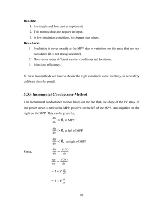 26
Benefits:
1. It is simple and low cost to implement.
2. This method does not require an input.
3. In low insulation conditions, it is better than others.
Drawbacks:
1. Irradiation is never exactly at the MPP due to variations on the array that are not
considered (it is not always accurate).
2. Data varies under different weather conditions and locations.
3. It has low efficiency.
In these two methods we have to choose the right constant k value carefully, to accurately
calibrate the solar panel.
3.3.4 Incremental Conductance Method
The incremental conductance method based on the fact that, the slope of the PV array of
the power curve is zero at the MPP, positive on the left of the MPP. And negative on the
right on the MPP. This can be given by,
, at MPP
, at left of MPP
, at right of MPP
Since,
=
=
 