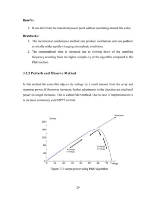 29
Benefits:
1. It can determine the maximum power point without oscillating around this value.
Drawbacks:
1. The incremental conductance method can produce oscillations and can perform
erratically under rapidly changing atmospheric conditions.
2. The computational time is increased due to slowing down of the sampling
frequency resulting from the higher complexity of the algorithm compared to the
P&O method.
3.3.5 Perturb and Observe Method
In this method the controller adjusts the voltage by a small amount from the array and
measures power, if the power increases, further adjustments in the direction are tried until
power no longer increases. This is called P&O method. Due to ease of implementation it
is the most commonly used MPPT method.
Figure: 3.3 output power using P&O algorithm
 