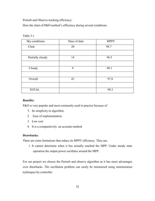 32
Perturb and Observe tracking efficiency:
Here the chart of P&O method’s efficiency during several conditions.
Table 3.1
Sky conditions Days of data MPPT
Clear 20 98.7
Partially cloudy 14 96.5
Cloudy 9 98.1
Overall 43 97.8
TOTAL 99.3
Benefits:
P&O is very popular and most commonly used in practice because of
1. Its simplicity in algorithm.
2. Ease of implementation.
3. Low cost
4. It is a comparatively an accurate method
Drawbacks:
There are some limitations that reduce its MPPT efficiency. They are,
1. It cannot determine when it has actually reached the MPP. Under steady state
operation the output power oscillates around the MPP.
For our project we choose the Perturb and observe algorithm as it has more advantages
over drawbacks. The oscillation problem can easily be minimized using minimization
techniques by controller.
 