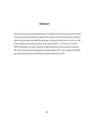 Abstract
This thesis, aim to design and simulation of a simple but effective charge controller with
maximum power point tracker for photovoltaic system. It provides theoretical studies of
photovoltaic systems and modeling techniques using equivalent electric circuits. As, the
system employs the maximum power point tracker (MPPT), it is consists of various
MPPT algorithms and control methods. P-Spice and MATLAB simulations verify the
DC-DC converter design and hardware implementation. The results validate that MPPT
can significantly increase the efficiency and the performance of PV.
II
 