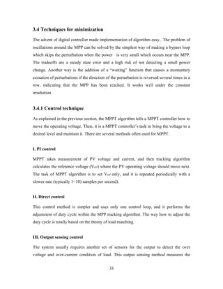 33
3.4 Techniques for minimization
The advent of digital controller made implementation of algorithm easy.. The problem of
oscillations around the MPP can be solved by the simplest way of making a bypass loop
which skips the perturbation when the power is very small which occurs near the MPP.
The tradeoffs are a steady state error and a high risk of not detecting a small power
change. Another way is the addition of a “waiting” function that causes a momentary
cessation of perturbations if the direction of the perturbation is reversed several times in a
row, indicating that the MPP has been reached. It works well under the constant
irradiation.
3.4.1 Control technique
As explained in the previous section, the MPPT algorithm tells a MPPT controller how to
move the operating voltage. Then, it is a MPPT controller’s task to bring the voltage to a
desired level and maintain it. There are several methods often used for MPPT.
I. PI control
MPPT takes measurement of PV voltage and current, and then tracking algorithm
calculates the reference voltage (Vref) where the PV operating voltage should move next.
The task of MPPT algorithm is to set Vref only, and it is repeated periodically with a
slower rate (typically 1~10) samples per second).
II. Direct control
This control method is simpler and uses only one control loop, and it performs the
adjustment of duty cycle within the MPP tracking algorithm. The way how to adjust the
duty cycle is totally based on the theory of load matching.
III. Output sensing control
The system usually requires another set of sensors for the output to detect the over
voltage and over-current condition of load. This output sensing method measures the
 