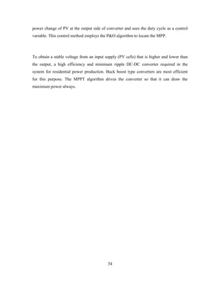 34
power change of PV at the output side of converter and uses the duty cycle as a control
variable. This control method employs the P&O algorithm to locate the MPP.
To obtain a stable voltage from an input supply (PV cells) that is higher and lower than
the output, a high efficiency and minimum ripple DC-DC converter required in the
system for residential power production. Buck boost type converters are most efficient
for this purpose. The MPPT algorithm drives the converter so that it can draw the
maximum power always.
 