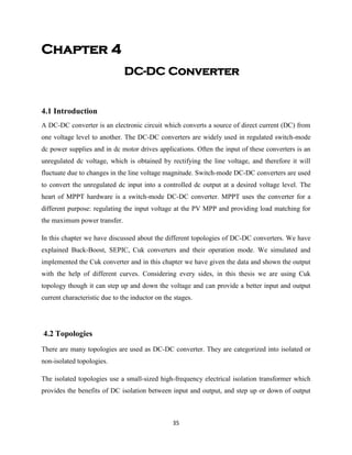 35
Chapter 4
DC-DC Converter
4.1 Introduction
A DC-DC converter is an electronic circuit which converts a source of direct current (DC) from
one voltage level to another. The DC-DC converters are widely used in regulated switch-mode
dc power supplies and in dc motor drives applications. Often the input of these converters is an
unregulated dc voltage, which is obtained by rectifying the line voltage, and therefore it will
fluctuate due to changes in the line voltage magnitude. Switch-mode DC-DC converters are used
to convert the unregulated dc input into a controlled dc output at a desired voltage level. The
heart of MPPT hardware is a switch-mode DC-DC converter. MPPT uses the converter for a
different purpose: regulating the input voltage at the PV MPP and providing load matching for
the maximum power transfer.
In this chapter we have discussed about the different topologies of DC-DC converters. We have
explained Buck-Boost, SEPIC, Cuk converters and their operation mode. We simulated and
implemented the Cuk converter and in this chapter we have given the data and shown the output
with the help of different curves. Considering every sides, in this thesis we are using Cuk
topology though it can step up and down the voltage and can provide a better input and output
current characteristic due to the inductor on the stages.
4.2 Topologies
There are many topologies are used as DC-DC converter. They are categorized into isolated or
non-isolated topologies.
The isolated topologies use a small-sized high-frequency electrical isolation transformer which
provides the benefits of DC isolation between input and output, and step up or down of output
 