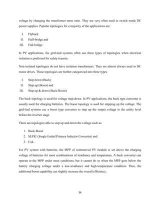 36
voltage by changing the transformer turns ratio. They are very often used in switch mode DC
power supplies. Popular topologies for a majority of the applications are:
I. Flyback
II. Half-bridge and
III. Full-bridge.
In PV applications, the grid-tied systems often use these types of topologies when electrical
isolation is preferred for safety reasons.
Non-isolated topologies do not have isolation transformers. They are almost always used in DC
motor drives. These topologies are further categorized into three types:
I. Step down (Buck)
II. Step up (Boost) and
III. Step up & down (Buck-Boost).
The buck topology is used for voltage step-down. In PV applications, the buck type converter is
usually used for charging batteries. The boost topology is used for stepping up the voltage. The
grid-tied systems use a boost type converter to step up the output voltage to the utility level
before the inverter stage.
There are topologies able to step up and down the voltage such as:
1. Buck-Boost
2. SEPIC (Single Ended Primary Inductor Converter) and
3. Cuk.
For PV system with batteries, the MPP of commercial PV module is set above the charging
voltage of batteries for most combinations of irradiance and temperature. A buck converter can
operate at the MPP under most conditions, but it cannot do so when the MPP goes below the
battery charging voltage under a low-irradiance and high-temperature condition. Thus, the
additional boost capability can slightly increase the overall efficiency.
 