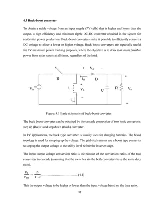 37
4.3 Buck-boost converter
To obtain a stable voltage from an input supply (PV cells) that is higher and lower than the
output, a high efficiency and minimum ripple DC-DC converter required in the system for
residential power production. Buck-boost converters make it possible to efficiently convert a
DC voltage to either a lower or higher voltage. Buck-boost converters are especially useful
for PV maximum power tracking purposes, where the objective is to draw maximum possible
power from solar panels at all times, regardless of the load.
DC
+
_
VoVin
S
L
iL
VL
D
Vd
C
R
iD
+ _
+
_
Figure: 4.1 Basic schematic of buck-boost converter
The buck boost converter can be obtained by the cascade connection of two basic converters:
step up (Boost) and step down (Buck) converter.
In PV applications, the buck type converter is usually used for charging batteries. The boost
topology is used for stepping up the voltage. The grid-tied systems use a boost type converter
to step up the output voltage to the utility level before the inverter stage.
The input output voltage conversion ratio is the product of the conversion ratios of the two
converters in cascade (assuming that the switches sin the both converters have the same duty
ratio).
…………………………….. (4.1)
This the output voltage to be higher or lower than the input voltage based on the duty ratio.
 