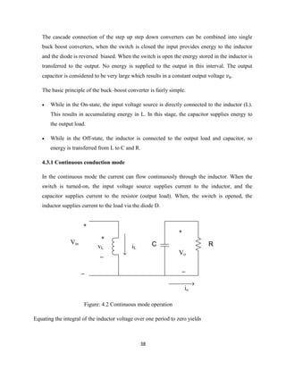 38
The cascade connection of the step up step down converters can be combined into single
buck boost converters, when the switch is closed the input provides energy to the inductor
and the diode is reversed biased. When the switch is open the energy stored in the inductor is
transferred to the output. No energy is supplied to the output in this interval. The output
capacitor is considered to be very large which results in a constant output voltage .
The basic principle of the buck–boost converter is fairly simple.
 While in the On-state, the input voltage source is directly connected to the inductor (L).
This results in accumulating energy in L. In this stage, the capacitor supplies energy to
the output load.
 While in the Off-state, the inductor is connected to the output load and capacitor, so
energy is transferred from L to C and R.
4.3.1 Continuous conduction mode
In the continuous mode the current can flow continuously through the inductor. When the
switch is turned-on, the input voltage source supplies current to the inductor, and the
capacitor supplies current to the resistor (output load). When, the switch is opened, the
inductor supplies current to the load via the diode D.
vL
+
_
+
_
Vin
iL
io
+
_
Vo
C R
Figure: 4.2 Continuous mode operation
Equating the integral of the inductor voltage over one period to zero yields
 