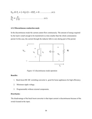 39
( ) ( ) …..................... (4.2)
………………………………… (4.3)
4.3.2 Discontinuous conduction mode
In the discontinuous mode the current cannot flow continuously. The amount of energy required
by the load is small enough to be transferred in a time smaller than the whole commutation
period. In this case, the current through the inductor falls to zero during part of the period.
vL
+
_
+
_
Vin
iL
io
+
_
Vo
C R
Figure: 4.3 discontinuous mode operation
Benefits:
1. Buck-boost DC-DC switching converter is good for home appliances for high efficiency.
2. Minimum ripple voltage.
3. Programmable without external components.
Drawbacks:
The disadvantage of the buck boost converter is that input current is discontinuous because of the
switch located at the input.
 