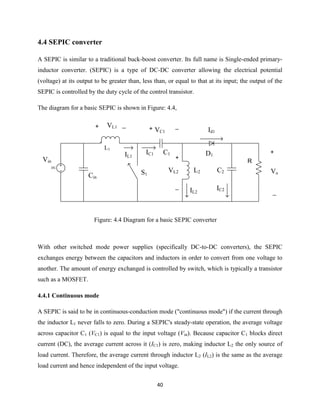 40
4.4 SEPIC converter
A SEPIC is similar to a traditional buck-boost converter. Its full name is Single-ended primary-
inductor converter. (SEPIC) is a type of DC-DC converter allowing the electrical potential
(voltage) at its output to be greater than, less than, or equal to that at its input; the output of the
SEPIC is controlled by the duty cycle of the control transistor.
The diagram for a basic SEPIC is shown in Figure: 4.4,
DC
+
_
Vo
Vin
Cin
VL1+ _
IL1
L1
IC1 C1
L2
+
_
VL2
+ _
VC1
D1
IL2
Id1
R
C2
IC2
S1
Figure: 4.4 Diagram for a basic SEPIC converter
With other switched mode power supplies (specifically DC-to-DC converters), the SEPIC
exchanges energy between the capacitors and inductors in order to convert from one voltage to
another. The amount of energy exchanged is controlled by switch, which is typically a transistor
such as a MOSFET.
4.4.1 Continuous mode
A SEPIC is said to be in continuous-conduction mode ("continuous mode") if the current through
the inductor L1 never falls to zero. During a SEPIC's steady-state operation, the average voltage
across capacitor C1 (VC1) is equal to the input voltage (Vin). Because capacitor C1 blocks direct
current (DC), the average current across it (IC1) is zero, making inductor L2 the only source of
load current. Therefore, the average current through inductor L2 (IL2) is the same as the average
load current and hence independent of the input voltage.
 