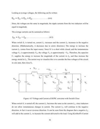 41
Looking at average voltages, the following can be written:
………………….. (4.4)
Since, the voltages are the same in magnitude, the ripple currents from the two inductors will be
equal in magnitude.
The average currents can be summed as follows:
……………………………. (4.5)
When switch S1 is turned on, current IL1 increases and the current IL2 increases in the negative
direction. (Mathematically, it decreases due to arrow direction.) The energy to increase the
current IL1 comes from the input source. Since S1 is a short while closed, and the instantaneous
voltage VC1 is approximately VIN, the voltage VL2 is approximately −VIN. Therefore, the capacitor
C1 supplies the energy to increase the magnitude of the current in IL2 and thus increase the
energy stored in L2. The easiest way to visualize this is to consider the bias voltages of the circuit
in a dc state, then close S1.
DC
+
_
Vo
Vin
Cin
VL1+ _
IL1
L1
IC1 C1
L2
+
_
VL2
+ _
VC1
D1
IL2
Id1
R
C2
IC2
S1
Figure: 4.5 Voltage and Current of SEPIC converter with Switch Close
When switch S1 is turned off, the current IC1 becomes the same as the current IL1, since inductors
do not allow instantaneous changes in current. The current IL2 will continue in the negative
direction, in fact it never reverses direction. It can be seen from the diagram that a negative IL2
will add to the current IL1 to increase the current delivered to the load. Using Kirchhoff's Current
 
