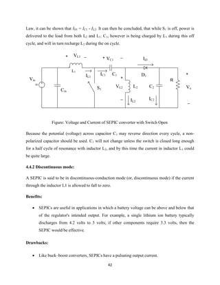 42
Law, it can be shown that ID1 = IC1 - IL2. It can then be concluded, that while S1 is off, power is
delivered to the load from both L2 and L1. C1, however is being charged by L1 during this off
cycle, and will in turn recharge L2 during the on cycle.
DC
+
_
Vo
Vin
Cin
VL1+ _
IL1
L1
IC1 C1
L2
+
_
VL2
+ _
VC1
D1
IL2
Id1
R
C2
IC2
S1
Figure: Voltage and Current of SEPIC converter with Switch Open
Because the potential (voltage) across capacitor C1 may reverse direction every cycle, a non-
polarized capacitor should be used. C1 will not change unless the switch is closed long enough
for a half cycle of resonance with inductor L2, and by this time the current in inductor L1 could
be quite large.
4.4.2 Discontinuous mode:
A SEPIC is said to be in discontinuous-conduction mode (or, discontinuous mode) if the current
through the inductor L1 is allowed to fall to zero.
Benefits:
 SEPICs are useful in applications in which a battery voltage can be above and below that
of the regulator's intended output. For example, a single lithium ion battery typically
discharges from 4.2 volts to 3 volts; if other components require 3.3 volts, then the
SEPIC would be effective.
Drawbacks:
 Like buck–boost converters, SEPICs have a pulsating output current.
 