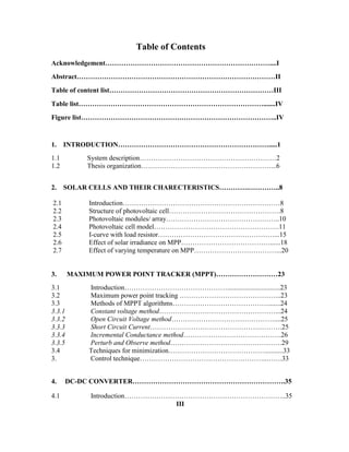 Table of Contents
Acknowledgement………………………………………………………………....I
Abstract……………………………………………………………………………II
Table of content list………………………………………………………………III
Table list……………………………………………………………………….......IV
Figure list…………………………………………………………………………..IV
1. INTRODUCTION………………………………………………………….....1
1.1 System description……………………………………………………2
1.2 Thesis organization…………………………………………………...6
2. SOLAR CELLS AND THEIR CHARECTERISTICS………….…………..8
2.1 Introduction……………………………………………………………8
2.2 Structure of photovoltaic cell………………………………………….8
2.3 Photovoltaic modules/ array…………………………………………..10
2.4 Photovoltaic cell model……………………………………………….11
2.5 I-curve with load resistor……………………………………………...15
2.6 Effect of solar irradiance on MPP…………………………………......18
2.7 Effect of varying temperature on MPP………………………………...20
3. MAXIMUM POWER POINT TRACKER (MPPT)………………………23
3.1 Introduction………………………………………...............................23
3.2 Maximum power point tracking ……………………………………...23
3.3 Methods of MPPT algorithms…………………………………….......24
3.3.1 Constant voltage method……………………………………………...24
3.3.2 Open Circuit Voltage method………………………………………....25
3.3.3 Short Circuit Current………………………………………………….25
3.3.4 Incremental Conductance method…………………………………….26
3.3.5 Perturb and Observe method………………………………………….29
3.4 Techniques for minimization……………………………………...........33
3. Control technique………………………………………………..…….33
4. DC-DC CONVERTER………………………………………………………….35
4.1 Introduction……………………………………………………………..35
III
 