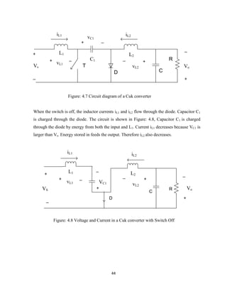 44
L1
iL1
+
_
Vs
_+
vL1
C1
+ _
vC1
D
L2
+
_
vL2
iL2
C
R
_
+
VoT
Figure: 4.7 Circuit diagram of a Cuk converter
When the switch is off, the inductor currents iL1 and iL2 flow through the diode. Capacitor C1
is charged through the diode. The circuit is shown in Figure: 4.8, Capacitor C1 is charged
through the diode by energy from both the input and L1. Current iL1 decreases because VC1 is
larger than Vs. Energy stored in feeds the output. Therefore iL2 also decreases.
iL1
L1 L2
iL2
+
_
VC1
+
_
vL2
R
_
+
Vo
D
+
_
VS
+ _
vL1
C
Figure: 4.8 Voltage and Current in a Cuk converter with Switch Off
 