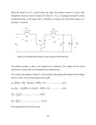 45
When the switch is on, VC1 reverse biases the diode. The inductor currents iL1 and iL2 flow
through the switch as shown in Figure: 4.9. Since VC1 >Vo, C1 discharges through the switch,
transferring energy to the output and L2. Therefore iL2 increases the input feeds energy to L1
causing iL1 to increase.
iL1
L1 L2
iL2
+
_
VC1
+
_
vL2
R
_
+
Vo
T
+
_
VS
+ _
vL1
C
Figure: 4.9 Voltage and Current in a Cuk converter with Switch On
The inductor currents iL1 and iL2 are assumed to be continuous. The voltage and the current
expressions in steady state can be obtained in two different ways.
If we assume the capacitor voltage VC1 to be constant, then equating the integral of the voltages
across L1 and L2 over one time period to zero yields
( )( ) ………………….. (4.7)
( ) ( )( ) ……………... (4.8)
= …………………… (4.9)
= ………………………… (4.10)
From equation (4.9) and (4.10) we get,
 