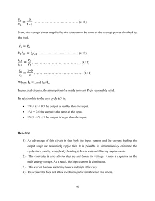 46
…………………………… (4.11)
Next, the average power supplied by the source must be same as the average power absorbed by
the load.
……………………………. (4.12)
…..………………………….. (4.13)
……………………………… (4.14)
Where, IL1=Is and IL2=Io.
In practical circuits, the assumption of a nearly constant is reasonably valid.
Its relationship to the duty cycle (D) is:
 If 0 < D < 0.5 the output is smaller than the input.
 If D = 0.5 the output is the same as the input.
 If 0.5 < D < 1 the output is larger than the input.
Benefits:
1) An advantage of this circuit is that both the input current and the current feeding the
output stage are reasonably ripple free. It is possible to simultaneously eliminate the
ripples in iL1 and iL1 completely, leading to lower external filtering requirements.
2) This converter is also able to step up and down the voltage. It uses a capacitor as the
main energy storage. As a result, the input current is continuous.
3) This circuit has low switching losses and high efficiency.
4) This converter does not allow electromagnetic interference like others.
 