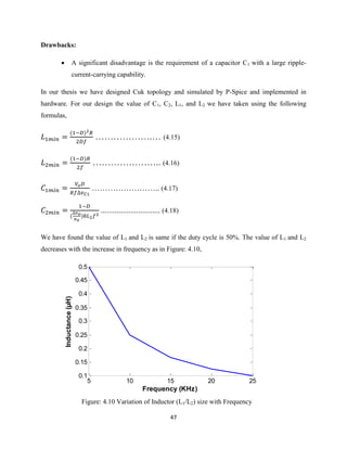 47
Drawbacks:
 A significant disadvantage is the requirement of a capacitor C1 with a large ripple-
current-carrying capability.
In our thesis we have designed Cuk topology and simulated by P-Spice and implemented in
hardware. For our design the value of C1, C2, L1, and L2 we have taken using the following
formulas,
( )
……………….… (4.15)
( )
………………….. (4.16)
…………………….. (4.17)
( )
.............................. (4.18)
We have found the value of L1 and L2 is same if the duty cycle is 50%. The value of L1 and L2
decreases with the increase in frequency as in Figure: 4.10,
Figure: 4.10 Variation of Inductor (L1/L2) size with Frequency
5 10 15 20 25
0.1
0.15
0.2
0.25
0.3
0.35
0.4
0.45
0.5
Frequency (KHz)
Inductance(µH)
 