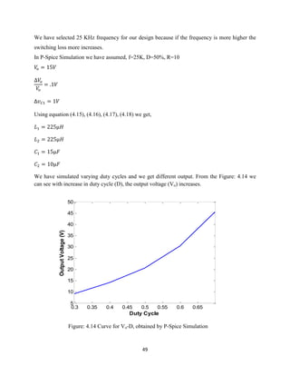 49
We have selected 25 KHz frequency for our design because if the frequency is more higher the
switching loss more increases.
In P-Spice Simulation we have assumed, f=25K, D=50%, R=10
∆
Using equation (4.15), (4.16), (4.17), (4.18) we get,
We have simulated varying duty cycles and we get different output. From the Figure: 4.14 we
can see with increase in duty cycle (D), the output voltage (Vo) increases.
Figure: 4.14 Curve for Vo-D, obtained by P-Spice Simulation
0.3 0.35 0.4 0.45 0.5 0.55 0.6 0.65
5
10
15
20
25
30
35
40
45
50
Duty Cycle
OutputVoltage(V)
 