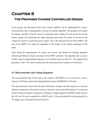 53
Chapter 5
The Proposed Charge Controller Design
In our project, the Maximum Power Point Tracker (MPPT) will be implemented by using a
microcontroller that is programmed to execute the desired algorithm. The program will control
the charge controller of the PV array by sensing the panel voltage (V) and current (I) and the
battery voltage of to determine the single operating point where the values of current (I) and
voltage (V) result in a maximum power output. This is the Maximum Power Point (MPP). The
goal of the MPPT is to match the impedance of the battery to the optimal impedance of the
panel.
After taking the measurements of voltage and current, and decides the tracking algorithm
(Perturb and Observe) which is the heart of the MPPT controller. The algorithm that is used is
written using C# programming language on an interface known as Micro C. The program built
generates a “.hex” file which is burned onto the microcontroller by means of a lock burner.
5.1 Microcontroller and Voltage Regulator
The microcontroller that will be used in this system is PIC16F876A. It is a 28 pin IC. It has a
memory of 368 bytes and external programmable memory (EEPROM) of 256 bytes.
The microcontroller senses both the panel and battery voltages and takes decisions to activate
different components of the circuits such as, transistors, relays and LED indicators. It is powered
up by the lead-acid battery connected to it through a voltage regulator (LM7805) which converts
the 12V into 5V and is connected to a RESET (pin 1). The microcontroller is also powered by a
5V supply at pin 20 and ground at pin 8 and 19.
 