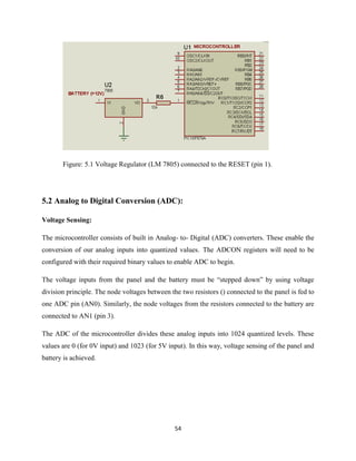 54
Figure: 5.1 Voltage Regulator (LM 7805) connected to the RESET (pin 1).
5.2 Analog to Digital Conversion (ADC):
Voltage Sensing:
The microcontroller consists of built in Analog- to- Digital (ADC) converters. These enable the
conversion of our analog inputs into quantized values. The ADCON registers will need to be
configured with their required binary values to enable ADC to begin.
The voltage inputs from the panel and the battery must be “stepped down” by using voltage
division principle. The node voltages between the two resistors () connected to the panel is fed to
one ADC pin (AN0). Similarly, the node voltages from the resistors connected to the battery are
connected to AN1 (pin 3).
The ADC of the microcontroller divides these analog inputs into 1024 quantized levels. These
values are 0 (for 0V input) and 1023 (for 5V input). In this way, voltage sensing of the panel and
battery is achieved.
 