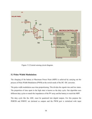 56
Figure: 5.3 Current sensing circuit diagram.
5.3 Pulse Width Modulation:
The charging of the battery at Maximum Power Point (MPP) is achieved by carrying out the
process of Pulse Width Modulation (PWM) at the switch mode of the DC- DC converter.
The pulse width modulation uses time proportioning. This divides the signals into and low states.
The proportion of time spent in the high state is known as the duty cycle. Our algorithm uses
different duty cycles to match the impedances of the PV array and the battery to reach the MPP.
The duty cycle like the ADC, must be quantized into digital outputs. For this purpose the
PORTB and PORTC are declared as outputs and the PWM port is initialized with input
RA0/AN0
2
RA1/AN1
3
RA2/AN2/VREF-/CVREF
4
RA4/T0CKI/C1OUT
6
RA5/AN4/SS/C2OUT
7
OSC1/CLKIN
9
OSC2/CLKOUT
10
RC1/T1OSI/CCP2
12
RC2/CCP1
13
RC3/SCK/SCL
14
RB7/PGD
28
RB6/PGC
27
RB5
26
RB4
25
RB3/PGM
24
RB2
23
RB1
22
RB0/INT
21
RC7/RX/DT
18
RC6/TX/CK
17
RC5/SDO
16
RC4/SDI/SDA
15
RA3/AN3/VREF+
5
RC0/T1OSO/T1CKI
11
MCLR/Vpp/THV
1
U1
PIC16F876A
X1
CRYSTAL
3
2
6
74
1
5
U3
741
R11
1k
MICROCONTROLLER
+5V
SOLAR PANEL
(+)
(-)
R8
10k
RS
0.1
+5V
 