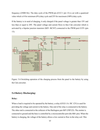57
frequency (25000 Hz). The duty cycle of the PWM pin (CCC1/ pin 13) is set with a quantized
value which is 0 for minimum (0%) duty cycle and 255 for maximum (100%) duty cycle.
If the battery is in need of charging, it only charged if the panel voltage is greater than 15V and
less than or equal to 20V. The panel voltage and current flows to thee Cuk converter which is
activated by a bipolar junction transistor (BJT- BC547) connected to the PWM port CCP1 (pin
13).
Figure: 5.4 Switching operation of the charging process from the panel to the battery by using
the Cuk converter.
5.4 Battery Discharging:
Relay:
When a load is required to be operated by the battery, a relay (G5LE-1A- DC 12V) is used for
providing the voltage and current to the battery. One end of the relay is connected to the battery.
The other end is connected to the collector of the Darlington pair BJT (TIP122). The emitter is
connected to ground and the base is controlled by a microcontroller port (the RB1 pin). When the
battery is charging, the voltage of the battery allows a low current to flow in the relay coil. This
LC1
225uH
CC1
15uF
LC2
225uH
DC1
DIODE
CC2
10uF
Q2
BC547
RA0/AN0
2
RA1/AN1
3
RA2/AN2/VREF-/CVREF
4
RA4/T0CKI/C1OUT
6
RA5/AN4/SS/C2OUT
7
OSC1/CLKIN
9
OSC2/CLKOUT
10
RC1/T1OSI/CCP2
12
RC2/CCP1
13
RC3/SCK/SCL
14
RB7/PGD
28
RB6/PGC
27
RB5
26
RB4
25
RB3/PGM
24
RB2
23
RB1
22
RB0/INT
21
RC7/RX/DT
18
RC6/TX/CK
17
RC5/SDO
16
RC4/SDI/SDA
15
RA3/AN3/VREF+
5
RC0/T1OSO/T1CKI
11
MCLR/Vpp/THV
1
U1
PIC16F876A
R2
100k
X1
CRYSTAL
PANEL(+) BATTERY(+)
MICROCONTROLLER
CUK CONVERTER
 