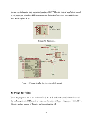 58
low current, induces the load contact to be switched OFF. When the battery is sufficient enough
to run a load, the base of the BJT is turned on and the current flows from the relay coil to the
load. The relay is now ON.
Figure: 5.5 Relay coil.
Figure: 5.6 Battery discharging operation of the circuit.
5.5 Design Functions:
When the program is run on the microcontroller, the ADC ports of the microcontroller divides
the analog inputs into 1024 quantized levels and display the different voltages on a 16x2 LCD. In
this way, voltage sensing of the panel and battery is achieved.
 