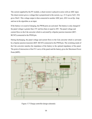 59
The current supplied by the PV module, a shunt resistor is placed in series with an ADC input.
The shunt resistor gives a voltage that is proportional to the current, e.g.: if 1A gives 5mV, 10A
gives 50mV. This voltage output is then connected to another ADC port, AN2 via an Op- Amp
and run in the algorithm as an input.
If the battery is in need of charging, the PWM ports are activated. The battery is only charged if
the panel voltage is greater than 15V and less than or equal to 20V. The panel voltage and
current flows to the Cuk converter which is activated by a bipolar junction transistor (BJT-
BC547) connected to the PWM pin.
During discharging, the panel voltage and current flows to the Cuk converter which is activated
by a bipolar junction transistor (BJT- BC547) connected to the PWM pin. The switching mode of
the Cuk converter matches the impedance of the battery to the optimal impedance of the panel.
The point of intersection of the P-V curve of the panel and the battery gives the Maximum Power
Point (MPP).
Figure: 5.7 Charge controller design schematic
RA0/AN0
2
RA1/AN1
3
RA2/AN2/VREF-/CVREF
4
RA4/T0CKI/C1OUT
6
RA5/AN4/SS/C2OUT
7
OSC1/CLKIN
9
OSC2/CLKOUT
10
RC1/T1OSI/CCP2
12
RC2/CCP1
13
RC3/SCK/SCL
14
RB7/PGD
28
RB6/PGC
27
RB5
26
RB4
25
RB3/PGM
24
RB2
23
RB1
22
RB0/INT
21
RC7/RX/DT
18
RC6/TX/CK
17
RC5/SDO
16
RC4/SDI/SDA
15
RA3/AN3/VREF+
5
RC0/T1OSO/T1CKI
11
MCLR/Vpp/THV
1
U1
PIC16F876A
X1
CRYSTAL
R1
10k
R2
33k
R3
1k
R4
4.7k
R510k Q3
TIP122
B2
20V
VI
1
VO
3
GND
2
U2
7805
R6
10k
R7
100k
L1
12V
D7
14
D6
13
D5
12
D4
11
D3
10
D2
9
D1
8
D0
7
E
6
RW
5
RS
4
VSS
1
VDD
2
VEE
3
LCD1
LM016L
+5V
R9
2.2k
+5V
LC1
225uH
CC1
15uF
LC2
225uH
DC1
DIODE
CC2
10uF
+88.8
VoltsQ2
BC547+88.8
Volts
B1
12V
RL2
G5CLE-1-DC12
D3
DIODE
3
2
6
74
1
5
U3
741
R11
1k
R8
10k
RS
0.1
+5V
MICROCONTROLLER
BATTERY
SOLAR PANELS
RELAY
LOAD
 