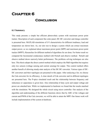 61
Chapter 6
Conclusion
6.1 Summary
This study presents a simple but efficient photovoltaic system with maximum power point
tracker. Description of each component like solar panel, DC-DC converter and charge controller
is presented here. MATLAB simulations of I-V characteristics for different irradiance, load and
temperature are shown here. As, our aim was to design a system which can extract maximum
output power, so we explained about maximum power point (MPP) and maximum power point
tracker (MPPT). Researches for different method of algorithms for are done. For better result we
compared the Incremental conductance method with Perturb and observe method. Perturb and
observe method shows narrowly better performance. The problems solving techniques are also
here. This thesis adopts the direct control method which employs the P&O algorithm but requires
only two sensors (voltage sensing and current sensing) for output. This control method offers
another benefit of allowing steady-state analysis of the DC-DC converter. Various types of DC-
DC converters and their topologies are presented in this paper. After analyzing a lot, we choose
the Cuk converter for its efficiency. A clear sketch of Cuk converter and its different topologies
are presented here. The P-spice simulated result and the relationship between frequency and
inductance or capacitance is given here. Also relationship of duty cycle and output voltage and
power are attached here. While we implemented in hardware we found that the results matched
with the simulation. We designed the whole circuit using micro controller. Our analysis of the
algorithm and understanding of the different functions shows that by ADC of the voltages and
current and PWM of the Cuk converter, we will be able to attain the MPP. Our future work will
include implementation of the system in hardware.
 
