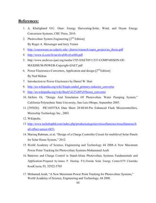 63
References:
1. A. Khalighand O.C. Onar: Energy Harvesting-Solar, Wind, and Ocean Energy
Conversion Systems; CRC Press, 2010.
2. Photovoltaic System Engineering [2nd
Edition]
By Roger A. Messenger and Jerry Ventre
3. http://courseware.ee.calpoly.edu/~jharris/research/super_project/ao_thesis.pdf
4. http://www.ti.com/lit/an/slva446/slva446.pdf
5. http://www.archives-ijaet.org/media/15I5-IJAET0511537-COMPARISON-OF-
MAXIMUM-POWER-Copyright-IJAET.pdf
6. Power Electronics-Converters, Application and design-[2nd
Edition]
By Ned Mohan
7. Introduction to Power Electronics by Daniel W. Hart
8. http://en.wikipedia.org/wiki/Single-ended_primary-inductor_converter
9. http://en.wikipedia.org/wiki/Buck%E2%80%93boost_converter
10. Akihiro Oi, “Design And Simulation Of Photovoltaic Water Pumping System,”
California Polytechnic State University, San Luis Obispo, September 2005.
11. [39582b]: PIC16F87XA Data Sheet 28/40/44-Pin Enhanced Flash Microcontrollers,
Microchip Technology Inc., 2003.
12. Wikipedia.
13. http://www.techshopbd.com/index.php/productcategories/miscellaneous/miscellaneous/h
all-effect-sensor-6851.
14. Marzuq Rahman, et al; “Design of a Charge Controller Circuit for multilevel Solar Panels
for Solar Home System,” 2012.
15. World Academy of Science, Engineering and Technology 44 2008-A New Maximum
Power Point Tracking for Photovoltaic Systems-Mohammed Azeb
16. Batteries and Charge Control in Stand-Alone Photovoltaic Systems Fundamentals and
Application-Prepared by:James P. Dunlop, P.E.Florida Solar Energy Center1679 Clearlake
RoadCocoa, FL 32922-5703
17. Mohamed Azab, “A New Maximum Power Point Tracking for Photovoltaic Systems,”
World Academy of Science, Engineering and Technology, 44 2008.
 