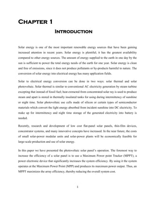 1
Chapter 1
Introduction
Solar energy is one of the most important renewable energy sources that have been gaining
increased attention in recent years. Solar energy is plentiful; it has the greatest availability
compared to other energy sources. The amount of energy supplied to the earth in one day by the
sun is sufficient to power the total energy needs of the earth for one year. Solar energy is clean
and free of emissions, since it does not produce pollutants or by-products harmful to nature. The
conversion of solar energy into electrical energy has many application fields.
Solar to electrical energy conversion can be done in two ways: solar thermal and solar
photovoltaic. Solar thermal is similar to conventional AC electricity generation by steam turbine
excepting that instead of fossil fuel; heat extracted from concentrated solar ray is used to produce
steam and apart is stored in thermally insulated tanks for using during intermittency of sunshine
or night time. Solar photovoltaic use cells made of silicon or certain types of semiconductor
materials which convert the light energy absorbed from incident sunshine into DC electricity. To
make up for intermittency and night time storage of the generated electricity into battery is
needed.
Recently, research and development of low cost flat-panel solar panels, thin-film devices,
concentrator systems, and many innovative concepts have increased. In the near future, the costs
of small solar-power modular units and solar-power plants will be economically feasible for
large-scale production and use of solar energy.
In this paper we have presented the photovoltaic solar panel’s operation. The foremost way to
increase the efficiency of a solar panel is to use a Maximum Power point Tracker (MPPT), a
power electronic device that significantly increases the system efficiency. By using it the system
operates at the Maximum Power Point (MPP) and produces its maximum power output. Thus, an
MPPT maximizes the array efficiency, thereby reducing the overall system cost.
 