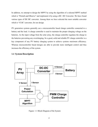 2
In addition, we attempt to design the MPPT by using the algorithm of a selected MPPT method
which is “Perturb and Observe” and implement it by using a DC- DC Converter. We have found
various types of DC-DC converter. Among them we have selected the most suitable converter
which is “CUK” converter, for our design.
PV generation systems generally use a microcontroller based charge controller connected to a
battery and the load. A charge controller is used to maintain the proper charging voltage on the
batteries. As the input voltage from the solar array, the charge controller regulates the charge to
the batteries preventing any overcharging. So a good, solid and reliable PV charge controller is a
key component of any PV battery charging system to achieve systems maximum efficiency.
Whereas microcontroller based designs are able to provide more intelligent control and thus
increases the efficiency of the system.
1.1 System Description
PV
Array
DC-DC
Converter Battery
Power
Calculation
MPPT
Algorithm
PWM Charge
Controller
V Sensor I Sensor
V Sensor
I Sensor
Figure: 1.1 Block Diagram of the System
 