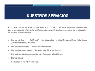 NUESTROS SERVICIOS


CIA. DE INVERSIONES FONTIBÓN S.A “CODIF” es una empresa conformada
por profesionales altamente calificados cuyas actividades se centran en la ejecución
de diseño y construcción :


•   Obras civiles : Edificación de viviendas,Locales,Bodegas,Remodelaciones
    ,Restauraciones, Piscinas.
•   Obras de urbanismo : Movimiento de tierra.
•   Obras de saneamiento : Acueducto y Alcantarillados.
•   Obra de montaje de estructuras : Concreto y Metálicas.
•   Obras viales.
•   Realización de interventorías.
 