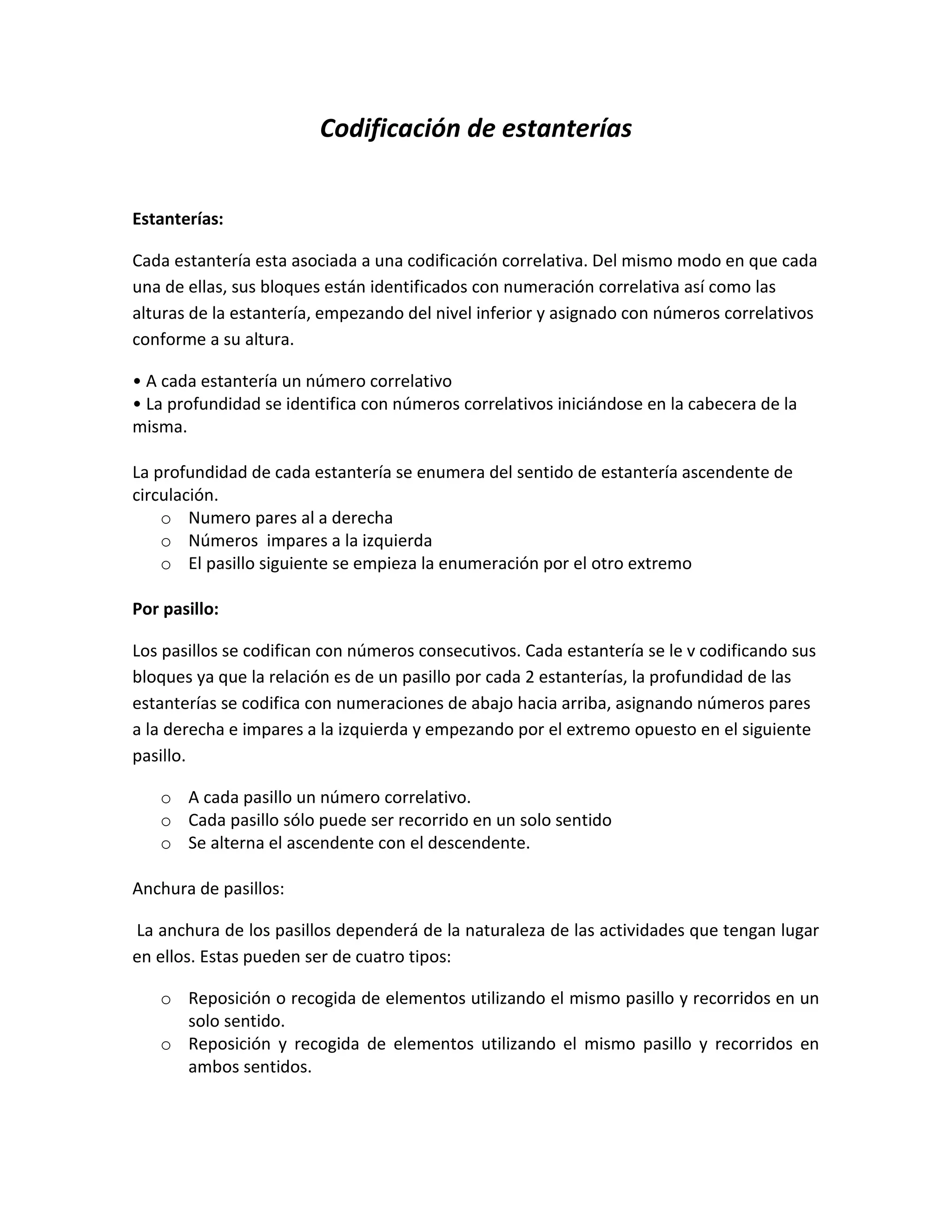 Codificación de estanterías<br />Estanterías: <br />Cada estantería esta asociada a una codificación correlativa. Del mismo modo en que cada una de ellas, sus bloques están identificados con numeración correlativa así como las alturas de la estantería, empezando del nivel inferior y asignado con números correlativos conforme a su altura.<br />• A cada estantería un número correlativo<br />• La profundidad se identifica con números correlativos iniciándose en la cabecera de la misma.<br />La profundidad de cada estantería se enumera del sentido de estantería ascendente de circulación. <br />Numero pares al a derecha<br />Números  impares a la izquierda<br />El pasillo siguiente se empieza la enumeración por el otro extremo<br />Por pasillo:<br />Los pasillos se codifican con números consecutivos. Cada estantería se le v codificando sus bloques ya que la relación es de un pasillo por cada 2 estanterías, la profundidad de las estanterías se codifica con numeraciones de abajo hacia arriba, asignando números pares a la derecha e impares a la izquierda y empezando por el extremo opuesto en el siguiente pasillo.<br />A cada pasillo un número correlativo.<br />Cada pasillo sólo puede ser recorrido en un solo sentido<br />Se alterna el ascendente con el descendente.<br />Anchura de pasillos:<br /> La anchura de los pasillos dependerá de la naturaleza de las actividades que tengan lugar en ellos. Estas pueden ser de cuatro tipos:<br />Reposición o recogida de elementos utilizando el mismo pasillo y recorridos en un solo sentido.<br />Reposición y recogida de elementos utilizando el mismo pasillo y recorridos en ambos sentidos.<br />Reposición y recogida de elementos utilizando pasillos diferentes y recorridos en un solo sentido.<br />Reposición y recogida de elementos utilizando pasillos diferentes y recorridos en ambos sentidos.<br />El código de cada estantería será de 4 dígitos<br />Primer digito: Letra mayúscula representando el lugar, que ocupa la estantería en el conjunto total. Las estanterías se nombraran con una letra consecutiva del abecedario empezando de derecha a izquierda. Ej.:<br />La estantería mas cercana a las oficinas será la “A”  y su compañera la “b” y sucesivamente. <br />Segundo digito: el numero de posición que ocupa el pallet en l estancia (fila = empezando a enumerar de abajo a arriba, considerando abajo el hueco más cercano del muelle de descarga, es decir a la cabecera). El número de posiciones posibles de pallets es una estantería y en un nivel varía entre 01- 41, 01-44, 01-29 y 1- 32.<br />TERCER Digito: El número del nivel (altura) al que se puede ubicar un pallet. Por lo tanto tenemos 4 niveles máximos.<br />La codificación de estanterías Corresponde a la organización de áreas y flujos al interior de una bodega o almacén, al igual que la infraestructura de las instalaciones y las características físicas de dichas instalaciones, en donde se realiza el almacenamiento de las mercancías, productos u objetos. Incluye por tanto:<br />Diseño y ubicación de áreas de almacenamiento<br />Diseño y ubicación de áreas de desplazamiento (pasillos)<br />Diseño y ubicación de áreas de procesos<br />Ubicación de muelles<br />Ubicación de entradas y salidas <br />Diseño de flujos de mercancías  <br />Estructura de pisos<br />Estructura de muros<br />Estructura de techos<br />Sistemas de ventilación<br />Sistemas de iluminación<br />Redes (Electricidad, agua, cañerías, etc.) <br />Diseño de Puertas <br />Diseño de Muelles.<br />Medios de Almacenamiento:Corresponde a las tarimas y estantes en los cuales se almacena el material en las diversas áreas que componen la bodega, estos  Incluyen:<br />Estibas<br />Estantería<br />Racks<br />Mezanines<br />Canastillas.<br />Señalización de almacenamiento:<br />Cuando sea habitual la circulación simultánea de personas y equipos de transporte de carga, los pasillos deberán señalizarse con líneas de color amarillo o blanco, delimitando además, en su caso, las áreas de estacionamiento establecidas.<br />Salida de emergencia<br />Puerta de escape<br />Peligro<br />Matafuego<br />Manguera de incendio <br />Zonas de recepción y despacho de elementos:<br />Cuando se diseña un almacén se presta mucha atención a las zonas de preparación de pedidos y de almacenaje en grandes unidades. Sin embargo, las zonas de recepción y despacho también deben ser centro de interés prioritario. Si la zona es demasiado pequeña, la actividad se verá seriamente limitada y aparecerán cuellos de botella que se propagarán a otras áreas del almacén. Normalmente, estas zonas son las que se sacrifican cuando surge una necesidad de mayor espacio de almacenaje.<br /> No existen fórmulas para planificar estas zonas, pero habrá que tener en cuenta los siguientes factores:<br />Tipos y tamaños de vehículos.<br />Medios de acceso a la zona.<br />Necesidades de espacio para clasificación, comprobación, orden y control.<br />Características de los elementos y su flujo de entrada – salida.<br />Características de las unidades de carga.<br />Número de muelles de carga y descarga necesarios.<br />Otras zonas:<br />Además de las áreas principales de trabajo, también es necesario destinar espacio para las oficinas de bodega, aseos, carga de baterías. Hay tendencia a olvidarse de estas zonas y tenerlas en cuenta solo a posteriori. Las oficinas de la bodega deben estar cerca del trabajo para que sirvan de apoyo. Las zonas de carga de baterías tienen que estar ventiladas y tener un tamaño suficiente.<br />También es importante señalar que el espacio necesario para estas actividades no debe extraerse del destinado específicamente a almacenaje.<br />