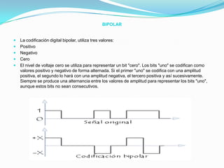 BIPOLARLa codificación digital bipolar, utiliza tres valores:PositivoNegativoCeroEl nivel de voltaje cero se utiliza para representar un bit "cero". Los bits "uno" se codifican como valores positivo y negativo de forma alternada. Si el primer "uno" se codifica con una amplitud positiva, el segundo lo hará con una amplitud negativa, el tercero positiva y así sucesivamente. Siempre se produce una alternancia entre los valores de amplitud para representar los bits "uno", aunque estos bits no sean consecutivos.