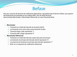 BefaseHay otro conjunto de técnicas de codificación alternativas, agrupadas bajo el término bifase, que superan las limitaciones encontradas en los códigos NRZ. Dos de estas técnicas, denominadas Manchester y Manchester diferencial, se usan frecuentemente.ManchesterTransición en mitad del intervalo de duración del bitLa transición sirve como reloj y para transmitir el datoTransición Bajo a Alto representa “1”Transición Alto a Bajo representa “0”Manchester DiferencialTransición en mitad del intervalo usado sólo para sincronizar. La transición al principio del intervalo del bit representa “0”. La ausencia de transición al principio del intervalo representa “1”Nota: es un esquema de codificación diferencial6
