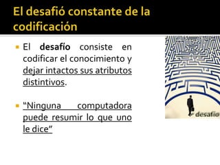 El desafió constante de la codificaciónEl desafíoconsiste en codificar el conocimiento y dejar intactos sus atributos distintivos.“Ninguna computadora puede resumir lo que uno le dice”