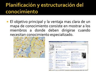 Planificación y estructuración del conocimiento El objetivo principal y la ventaja mas clara de un mapa de conocimiento consiste en mostrar a los miembros a donde deben dirigirse cuando necesitan conocimiento especializado. 
