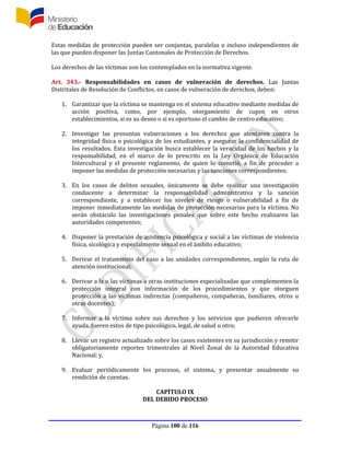 Página 100 de 116
Estas medidas de protección pueden ser conjuntas, paralelas o incluso independientes de
las que pueden disponer las Juntas Cantonales de Protección de Derechos.
Los derechos de las víctimas son los contemplados en la normativa vigente.
Art. 343.- Responsabilidades en casos de vulneración de derechos. Las Juntas
Distritales de Resolución de Conflictos, en casos de vulneración de derechos, deben:
1. Garantizar que la víctima se mantenga en el sistema educativo mediante medidas de
acción positiva, como, por ejemplo, otorgamiento de cupos en otros
establecimientos, si es su deseo o si es oportuno el cambio de centro educativo;
2. Investigar las presuntas vulneraciones a los derechos que atentaren contra la
integridad física o psicológica de los estudiantes, y asegurar la confidencialidad de
los resultados. Esta investigación busca establecer la veracidad de los hechos y la
responsabilidad, en el marco de lo prescrito en la Ley Orgánica de Educación
Intercultural y el presente reglamento, de quien lo cometió, a fin de proceder a
imponer las medidas de protección necesarias y las sanciones correspondientes;
3. En los casos de delitos sexuales, únicamente se debe realizar una investigación
conducente a determinar la responsabilidad administrativa y la sanción
correspondiente, y a establecer los niveles de riesgo o vulnerabilidad a fin de
imponer inmediatamente las medidas de protección necesarias para la víctima. No
serán obstáculo las investigaciones penales que sobre este hecho realizaren las
autoridades competentes;
4. Disponer la prestación de asistencia psicológica y social a las víctimas de violencia
física, sicológica y especialmente sexual en el ámbito educativo;
5. Derivar el tratamiento del caso a las unidades correspondientes, según la ruta de
atención institucional;
6. Derivar a la o las víctimas a otras instituciones especializadas que complementen la
protección integral con información de los procedimientos y que otorguen
protección a las víctimas indirectas (compañeros, compañeras, familiares, otros u
otras docentes);
7. Informar a la víctima sobre sus derechos y los servicios que pudieren ofrecerle
ayuda, fueren estos de tipo psicológico, legal, de salud u otro;
8. Llevar un registro actualizado sobre los casos existentes en su jurisdicción y remitir
obligatoriamente reportes trimestrales al Nivel Zonal de la Autoridad Educativa
Nacional; y,
9. Evaluar periódicamente los procesos, el sistema, y presentar anualmente su
rendición de cuentas.
CAPÍTULO IX
DEL DEBIDO PROCESO
 