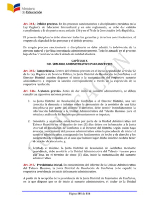 Página 101 de 116
Art. 344.- Debido proceso. En los procesos sancionatorios o disciplinarios previstos en la
Ley Orgánica de Educación Intercultural y en este reglamento, se debe dar estricto
cumplimiento a lo dispuesto en su artículo 136 y en el 76 de la Constitución de la República.
El proceso disciplinario debe observar todas las garantías y derechos constitucionales, el
respeto a la dignidad de las personas y el debido proceso.
En ningún proceso sancionatorio o disciplinario se debe admitir la indefensión de la
persona natural o jurídica investigada administrativamente. Todo lo actuado en el proceso
bajo dicha circunstancia estará viciado de nulidad absoluta.
CAPÍTULO X
DEL SUMARIO ADMINISTRATIVO PARA DOCENTES
Art. 345.- Competencia. Dentro del término previsto en el inciso segundo del artículo 92
de la Ley Orgánica de Servicio Público, la Junta Distrital de Resolución de Conflictos o el
Director Distrital pueden disponer el inicio y la sustanciación del respectivo sumario
administrativo e imponer la sanción correspondiente a través de la expedición de la
respectiva resolución.
Art. 346.- Acciones previas. Antes de dar inicio al sumario administrativo, se deben
cumplir las siguientes acciones previas:
1. La Junta Distrital de Resolución de Conflictos o el Director Distrital, una vez
conocida la denuncia o informe sobre la presunción de la comisión de una falta
disciplinaria por parte del docente o directivo, debe remitir inmediatamente la
información habilitante a la Unidad Administrativa del Talento Humano para el
estudio y análisis de los hechos que presuntamente se imputan;
2. Conocidos y analizados estos hechos por parte de la Unidad Administrativa del
Talento Humano, en el término de tres (3) días deben ser informados a la Junta
Distrital de Resolución de Conflictos o al Director del Distrito, según quien haya
avocado conocimiento del proceso administrativo sobre la procedencia de iniciar el
sumario administrativo, consignando los fundamentos de hecho y de derecho y los
documentos de respaldo, en el caso que hubiere lugar. Dicho informe no debe tener
el carácter de vinculante; y,
3. Recibido el informe, la Junta Distrital de Resolución de Conflictos, mediante
providencia, debe remitirlo a la Unidad Administrativa del Talento Humano para
que esta, en el término de cinco (5) días, inicie la sustanciación del sumario
administrativo.
Art. 347.- Providencia inicial. En conocimiento del informe de la Unidad Administrativa
del Talento Humano, la Junta Distrital de Resolución de Conflictos debe expedir la
respectiva providencia de inicio del sumario administrativo.
A partir de la recepción de la providencia de la Junta Distrital de Resolución de Conflictos,
en la que dispone que se dé inicio al sumario administrativo, el titular de la Unidad
 