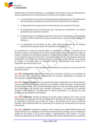Página 102 de 116
Administrativa del Talento Humano, o su delegado, debe levantar el auto de llamamiento a
sumario administrativo en el término de tres (3) días, el cual debe contener:
1. La enunciación de los hechos materia del sumario administrativo y los fundamentos
de la providencia expedida por la Junta Distrital de Resolución de Conflictos;
2. La disposición de incorporación de los documentos que sustentan el sumario;
3. El señalamiento de tres (3) días para que el docente dé contestación a los hechos
planteados que sustentan el sumario;
4. El señalamiento de la obligación que tiene el docente de comparecer con un abogado
y señalar casillero judicial para futuras notificaciones a fin de ejercer su derecho de
defensa; y,
5. La designación de Secretario ad hoc, quien debe posesionarse en un término
máximo de dos (2) días a partir de la fecha de su designación.
La providencia de inicio del sumario debe ser notificada al docente o directivo por el
Secretario ad hoc, en el término de un (1) día, mediante una boleta entregada en su lugar de
trabajo o mediante tres (3) boletas dejadas en el domicilio o residencia cuyos datos constan
en el expediente personal del docente o directivo, conforme a las disposiciones generales
establecidas en el Código de Procedimiento Civil, si no fuera posible ubicarlo en su puesto
de trabajo. A la boleta debe ser adjuntada toda la documentación que consta en el
expediente que obrare del proceso.
Si el docente se negare a recibir la notificación, se sentará la respectiva razón por parte del
Secretario ad-hoc.
Art. 348.- Contestación. Recibida la notificación, el docente o directivo, en el término de
tres (3) días, debe contestar al planteamiento del sumario, adjuntando las pruebas de
descargo que considere pertinentes.
Art. 349.- Etapa de prueba. Una vez vencido el término establecido en el artículo anterior,
con la contestación del docente o directivo, o en rebeldía, se debe proceder a la apertura del
término de prueba por cinco (5) días laborables, lapso en el que el servidor puede solicitar
que se practiquen las pruebas que considere pertinentes y la institución, de estimarlo
necesario, debe solicitar la incorporación de nuevos documentos o la práctica de otras
pruebas que se consideren convenientes.
Art. 350.- Audiencia. Vencido el término de prueba, deben señalarse día y hora en que
tendrá lugar una audiencia oral. En esta diligencia, el solicitante del sumario o su delegado y
el sumariado sustentarán las pruebas de cargo y de descargo de las que se creyeren
asistidos. Dicha audiencia debe ser convocada por lo menos con veinticuatro (24) horas de
anticipación.
Art. 351.- Informe. Concluida la audiencia oral, el titular de la Unidad Administrativa del
Talento Humano o su delegado, en el término máximo de diez (10) días, una vez realizado el
análisis de los hechos y de las bases legales y reglamentarias, debe remitir, a la Junta
Distrital de Resolución de Conflictos, el expediente del sumario administrativo y un informe
 